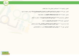 99
‫املغازي‬‫د‬.‫إبراهيم‬(2115.).‫احلياتي‬ ‫النفس‬ ‫علم‬‫ط‬1.‫الكتب‬ ‫عامل‬.
(.‫عمر‬ ‫املفدىد‬1427.)‫العمرية‬ ‫املراحل‬ ‫نفس‬ ‫علم‬‫ط‬ .)‫الشيخوخةواررم‬ ‫إىل‬ ‫احلمل‬ ‫من‬ ‫(النمو‬3.‫طيبة‬ ‫دار‬ ‫مطبعة‬ :‫الرياض‬ .
(.‫حممد‬ ‫منصورد‬1414)‫هي‬.‫الطفولة‬ ‫مشكالت‬ ‫يف‬ ‫قراءات‬.‫تهامة‬ ‫مكتبة‬ :‫جدة‬.
‫النحالوي‬‫د‬(.‫عبدالرمحن‬1979.)‫وأساليبها‬ ‫اإلسالمية‬ ‫الرتبية‬ ‫أصول‬.‫ط‬1..‫الفكر‬ ‫دار‬ :‫دمشق‬
(.‫حممد‬ ‫النيسابوريد‬1432.)‫على‬ ‫املستدرك‬‫الصحيحني‬..‫الفؤاد‬ ‫دار‬
‫هدل‬.‫ة‬(.‫حسن‬ ‫سناء‬2111.)‫اإلسالمي‬ ‫التشريع‬ ‫يف‬ ‫وأساليبها‬ ‫الطفل‬ ‫تربية‬.‫ط‬1.‫دمشق‬:.‫دارالفكر‬
( .‫علي‬ ‫ارنداويد‬2117.).)‫واملراهقة‬ ‫(الطفولة‬ ‫النمو‬ ‫نفس‬ ‫علم‬.‫الكتاباجلامعي‬ ‫دار‬ :‫مصر‬
 