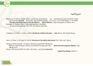 100
‫األجنبية‬ ‫املراجع‬:
Bettencourt, B. &Ann, Sheldon (2001). Social roles as mechanism for psychological needs satisfaction within
social groups ( Journal Personality and Social Psychology , Vol 81 (6), ,1131-1143Callahan, C. M. (2008).
Assessing and improving services provided to gifted students: A plan forprogram evaluation. In F.
Karenes& K. Stephens (Eds.), Achieving excellence: Educating
the gifted andtalented(pp. 230–245). NJ: Pearson Education
Colangelo, N. & Davis, G. (Eds.). (2003). Handbook of gifted education rded. Boston, MA:Allyn& Bacon.
Davis, G. Rimm, S. & Siegel, D. (2010). Education of the gifted andtalented. MA: Allyn and Bacon.
Harrigan, William Joseph ; Commons, Michael Lamport(2015).Replacing
Maslow's needs hierarchy with an account based on stage and value Behavioral Development Bulletin , Vol
20 (1), 24-31.
Warner ,M,LaVinia) 2005(.The child : His Nature , and Needs.(Journal of
Applied Psychology, Vol 9 (1).
 