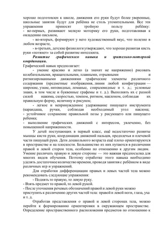 хорошо подготовлен к школе, движения его руки будут более уверенные,
школьные занятия будут для ребёнка не столь утомительными. Все эти
упражнения приносят тройную пользу ребёнку:
- во-первых, развивают мелкую моторику его руки, подготавливая к
овладению письмом,
- во-вторых, формируют у него художественный вкус, что полезно в
любом возрасте,
- в-третьих, детские физиологиутверждают, что хорошо развитая кисть
руки «потянет» за собой развитие интеллекта.
Развитие графического навыка и зрительно-моторной
координации.
Графический навык предполагает:
- умение красиво и легко (а значит не напряженно) рисовать
колебательными, вращательными, плавными, отрывными и
ритмизированными движениями графические элементы различного
содержания (предметные изображения, линии любой конфигурации —
широкие, узкие, нитевидные, ломаные, спиралевидные и т. д.; условные
знаки, в том числе и буквенные графемы и т. д.). Выполнять их с разной
силой нажима, скоростью, темпом, ритмом, наклоном, соблюдая их
правильную форму, величину и рисунок;
- легкое и непринужденное удерживание пишущего инструмента
(карандаша, ручки, соблюдая необходимый угол наклона;
- устойчивое сохранение правильной позы у рисующего или пишущего
ребенка;
- выполнение графических движений с интересом, увлеченно, без
повышенной напряженности.
У детей поступающих в первый класс, ещё недостаточно развиты
мышцы кисти руки, координация движений пальцев, предплечья и плечевой
части пишущей руки. Дети дошкольного возраста ещё плохо ориентируются
в пространстве и на плоскости. Большинство из них путаются в различении
правой и левой сторон тела, особенно по отношению к другим людям.
Умение различать правую и левую стороны — это важная предпосылка для
многих видов обучения. Поэтому отработке этого навыка необходимо
уделять достаточноеколичество времени, проводя занятия с ребёнком в виде
различных игр и упражнений.
Для отработки дифференциации правых и левых частей тела можно
рекомендовать следующие упражнения:
- Поднять то правую, то левую руку.
- Взять предмет то правой, то левой рукой.
- После уточнения речевых обозначенийправойи левой руки можно
приступить к различению других частей тела: правойи левой ноги, глаза, уха
и т. д.
Отработав представления о правой и левой сторонах тела, можно
перейти к формированию ориентировки в окружающем пространстве.
Определение пространственного расположения предметов по отношению к
 