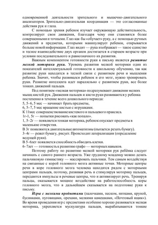 одновременной деятельности зрительного и мышечно-двигательного
анализаторов. Зрительно-двигательная координация — это согласованные
действия рук и глаза.
С помощью зрения ребенок изучает окружающую действительность,
контролирует свои движения, благодаря чему они становятся более
совершеннымии точными. Глаз как бы «обучает» руку, а с помощью ручных
движений в предметах, которыми манипулирует ребенок, открывается
больше новойинформации. Глаз видит — рука изображает — такое единство
и тесное взаимодействие двух органов достигается в старшем возрасте при
условии последовательного и равнозначного их развития.
Важным компонентом готовности руки к письму является развитие
мелкой моторики руки. Уровень развития мелкой моторики один из
показателей интеллектуальной готовности к школьному обучению, так как
развитие руки находится в тесной связи с развитием речи и мышления
ребенка. Значит, чтобы развивался ребенок и его мозг, нужно тренировать
руки. Развитие интеллекта идет параллельно с развитием руки, все более
тонких движений пальцев.
Под понятием «мелкая моторика» подразумеваютдвижения мелких
мышц кистей рук. Движения пальцев и кисти руки развиваются у ребенка
постепенно в течение всего дошкольного периода:
5, 5–6, 5 мес — начинает брать предметы,
6, 5–7, 5 мес вращение кистью с игрушками.
К 11мес совершенствованиекистевого и пальцевого праксиса.
1г-1, 5г — попытки рисовать «как попало».
1, 5–2г — появляется тонкая моторика, ребенокопускает предметы в
маленькие отверстия.
В 3г появляются двигательныеавтоматизмы (пытается резать бумагу).
3–4г — режет бумагу, рисует. Происходитлатерализация (определение
ведущей руки).
В 5–6лет появляется способностьобводить клетки.
6–7лет — готовностьк развитию графо — моторныхнавыков.
Поэтому работу по развитию мелкой моторики рук ребёнка следует
начинать с самого раннего возраста. Уже грудному младенцу можно делать
пальчиковую гимнастику — массировать пальчики. Тем самым воздействуя
на связанные с корой головного мозга активные точки. Моторные центры
речи в коре головного мозга человека находятся рядом с моторными
центрами пальцев, поэтому, развивая речь и стимулируя моторику пальцев,
передаются импульсы в речевые центры, что и активизирует речь. Тренируя
пальцы, оказывается мощное воздействие на работоспособность коры
головного мозга, что в дальнейшем сказывается на подготовке руки к
письму.
Игры с мелкими предметами (палочками, песком, нитками, крупой,
бусинками, пуговицами, орехами, мелкими камешками, «Почтовый ящик»).
Во время проведения игр с предметами особенно хорошо развивается мелкая
моторика, укрепляется мускулатура пальцев, вырабатываются тонкие
 