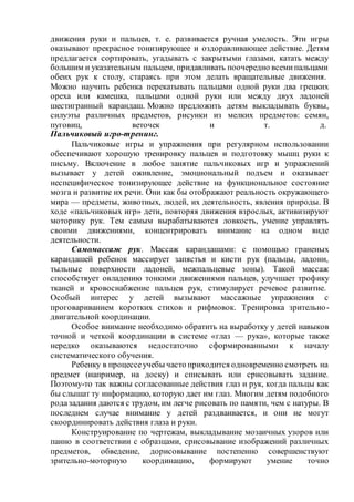 движения руки и пальцев, т. е. развивается ручная умелость. Эти игры
оказывают прекрасное тонизирующее и оздоравливающее действие. Детям
предлагается сортировать, угадывать с закрытыми глазами, катать между
большим и указательным пальцем, придавливать поочередно всемипальцами
обеих рук к столу, стараясь при этом делать вращательные движения.
Можно научить ребенка перекатывать пальцами одной руки два грецких
ореха или камешка, пальцами одной руки или между двух ладоней
шестигранный карандаш. Можно предложить детям выкладывать буквы,
силуэты различных предметов, рисунки из мелких предметов: семян,
пуговиц, веточек и т. д.
Пальчиковый игро-тренинг.
Пальчиковые игры и упражнения при регулярном использовании
обеспечивают хорошую тренировку пальцев и подготовку мышц руки к
письму. Включение в любое занятие пальчиковых игр и упражнений
вызывает у детей оживление, эмоциональный подъем и оказывает
неспецифическое тонизирующее действие на функциональное состояние
мозга и развитие их речи. Они как бы отображают реальность окружающего
мира — предметы, животных, людей, их деятельность, явления природы. В
ходе «пальчиковых игр» дети, повторяя движения взрослых, активизируют
моторику рук. Тем самым вырабатываются ловкость, умение управлять
своими движениями, концентрировать внимание на одном виде
деятельности.
Самомассаж рук. Массаж карандашами: с помощью граненых
карандашей ребенок массирует запястья и кисти рук (пальцы, ладони,
тыльные поверхности ладоней, межпальцевые зоны). Такой массаж
способствует овладению тонкими движениями пальцев, улучшает трофику
тканей и кровоснабжение пальцев рук, стимулирует речевое развитие.
Особый интерес у детей вызывают массажные упражнения с
проговариванием коротких стихов и рифмовок. Тренировка зрительно-
двигательной координации.
Особое внимание необходимо обратить на выработку у детей навыков
точной и четкой координации в системе «глаз — рука», которые также
нередко оказываются недостаточно сформированными к началу
систематического обучения.
Ребенку в процессеучебы часто приходится одновременно смотреть на
предмет (например, на доску) и списывать или срисовывать задание.
Поэтому-то так важны согласованные действия глаз и рук, когда пальцы как
бы слышат ту информацию, которую дает им глаз. Многим детям подобного
родазадания даются с трудом, им легче рисовать по памяти, чем с натуры. В
последнем случае внимание у детей раздваивается, и они не могут
скоординировать действия глаза и руки.
Конструирование по чертежам, выкладывание мозаичных узоров или
панно в соответствии с образцами, срисовывание изображений различных
предметов, обведение, дорисовывание постепенно совершенствуют
зрительно-моторную координацию, формируют умение точно
 