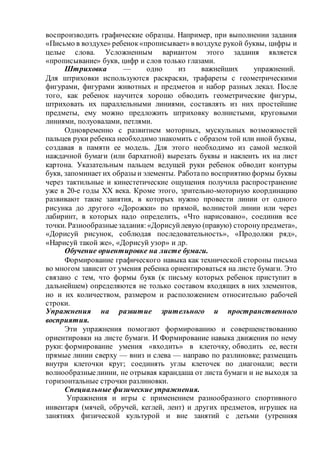 воспроизводить графические образцы. Например, при выполнении задания
«Письмо в воздухе» ребенок«прописывает» в воздухе рукой буквы, цифры и
целые слова. Усложненным вариантом этого задания является
«прописывание» букв, цифр и слов только глазами.
Штриховка — одно из важнейших упражнений.
Для штриховки используются раскраски, трафареты с геометрическими
фигурами, фигурами животных и предметов и набор разных лекал. После
того, как ребенок научится хорошо обводить геометрические фигуры,
штриховать их параллельными линиями, составлять из них простейшие
предметы, ему можно предложить штриховку волнистыми, круговыми
линиями, полуовалами, петлями.
Одновременно с развитием моторных, мускульных возможностей
пальцев руки ребенка необходимо знакомить с образом той или иной буквы,
создавая в памяти ее модель. Для этого необходимо из самой мелкой
наждачной бумаги (или бархатной) вырезать буквы и наклеить их на лист
картона. Указательным пальцем ведущей руки ребенок обводит контуры
букв, запоминает их образы и элементы. Работапо восприятию формы буквы
через тактильные и кинестетические ощущения получила распространение
уже в 20-е годы XX века. Кроме этого, зрительно-моторную координацию
развивают такие занятия, в которых нужно провести линии от одного
рисунка до другого «Дорожки» по прямой, волнистой линии или через
лабиринт, в которых надо определить, «Что нарисовано», соединив все
точки. Разнообразныезадания:«Дорисуйлевую (правую) сторонупредмета»,
«Дорисуй рисунок, соблюдая последовательность», «Продолжи ряд»,
«Нарисуй такой же», «Дорисуй узор» и др.
Обучение ориентировке на листе бумаги.
Формирование графического навыка как технической стороны письма
во многом зависит от умения ребенка ориентироваться на листе бумаги. Это
связано с тем, что формы букв (к письму которых ребенок приступит в
дальнейшем) определяются не только составом входящих в них элементов,
но и их количеством, размером и расположением относительно рабочей
строки.
Упражнения на развитие зрительного и пространственного
восприятия.
Эти упражнения помогают формированию и совершенствованию
ориентировки на листе бумаги. И Формирование навыка движения по нему
руки: формирование умения «входить» в клеточку, обводить ее, вести
прямые линии сверху — вниз и слева — направо по разлиновке; размещать
внутри клеточки круг; соединять углы клеточек по диагонали; вести
волнообразныелинии, не отрывая карандаша от листа бумаги и не выходя за
горизонтальные строчки разлиновки.
Специальные физические упражнения.
Упражнения и игры с применением разнообразного спортивного
инвентаря (мячей, обручей, кеглей, лент) и других предметов, игрушек на
занятиях физической культурой и вне занятий с детьми (утренняя
 