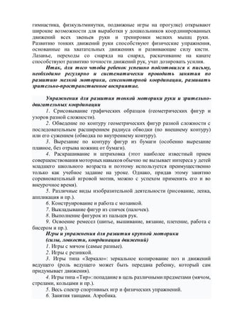 гимнастика, физкультминутки, подвижные игры на прогулке) открывают
широкие возможности для выработки у дошкольников координированных
движений всех звеньев руки и тренировки мелких мышц руки.
Развитию тонких движений руки способствуют физические упражнения,
основанные на хватательных движениях и развивающие силу кисти.
Лазанье, переходы со снаряда на снаряд, раскачивание на канате
способствуют развитию точности движений рук, учат дозировать усилия.
Итак, для того чтобы ребенок успешно подготовился к письму,
необходимо регулярно и систематически проводить занятия по
развитию мелкой моторики, сенсомоторной координации, развивать
зрительно-пространственное восприятие.
Упражнения для развития тонкой моторики руки и зрительно-
двигательных координации
1. Срисовывание графических образцов (геометрических фигур и
узоров разной сложности).
2. Обведение по контуру геометрических фигур разной сложности с
последовательным расширением радиуса обводки (по внешнему контуру)
или его сужением (обводка по внутреннему контуру).
3. Вырезание по контуру фигур из бумаги (особенно вырезание
плавное, без отрыва ножниц от бумаги).
4. Раскрашивание и штриховка (этот наиболее известный прием
совершенствования моторныхнавыков обычно не вызывает интереса у детей
младшего школьного возраста и поэтому используется преимущественно
только как учебное задание на уроке. Однако, придав этому занятию
соревновательный игровой мотив, можно с успехом применять его и во
внеурочное время).
5. Различные виды изобразительной деятельности (рисование, лепка,
аппликация и пр.).
6. Конструирование и работа с мозаикой.
7. Выкладывание фигур из спичек (палочек).
8. Выполнение фигурок из пальцев рук.
9. Освоение ремесел (шитье, вышивание, вязание, плетение, работа с
бисером и пр.).
Игры и упражнения для развития крупной моторики
(силы, ловкости, координации движений)
1. Игры с мячом (самые разные).
2. Игры с резинкой.
3. Игры типа «Зеркало»: зеркальное копирование поз и движений
ведущего (роль ведущего может быть передана ребенку, который сам
придумывает движения).
4. Игры типа «Тир»:попадание в цель различнымипредметами (мячом,
стрелами, кольцами и пр.).
5. Весь спектр спортивных игр и физических упражнений.
6. Занятия танцами. Аэробика.
 