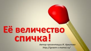Её величество
спичка!Автор презентации И. Архипова
http://igraem-s-mamoi.ru/
 