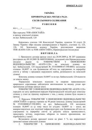 ПРОЕКТ № 1215
УКРАЇНА
КІРОВОГРАДСЬКА МІСЬКА РАДА
СЕСІЯ СЬОМОГО СКЛИКАННЯ
Р І Ш Е Н Н Я
від «___» ________ 2017 року № ____
Про передачу ТОВ «ЕКОСТАЙЛ»
в оренду земельної ділянки
по вул. Байкальській, 124
Керуючись статтею 144 Конституції України, пунктом 34 статті 26
Закону України «Про місцеве самоврядування в Україні», статтями 12, 123,
126, 141 Земельного кодексу України, розглянувши звернення
ТОВ «КАТП-1128» та ТОВ «ЕКОСТАЙЛ», Кіровоградська міська рада
В И Р І Ш И Л А:
1. Припинити договір оренди землі від 28.09.2009 р. № 207 (державна
реєстрація від 09.10.2009 № 040939100064), укладений між Кіровоградською
міською радою та ТОВАРИСТВОМ З ОБМЕЖЕНОЮ
ВІДПОВІДАЛЬНІСТЮ «КАТП-1128» на земельну ділянку по
вул. Байкальській, 124 (кадастровий № 3510100000:47:398:0001) загальною
площею 18,8697 га для будівництва об’єкта по сортуванню та переробці
сміття у зв'язку з продажем нерухомого майна, розміщеного на земельній
ділянці.
Земельну ділянку площею 18,8697 га по вул. Байкальській, 124 віднести
до земель запасу.
Управлінню земельних відносин та охорони навколишнього
природного середовища забезпечити виготовлення та видачу угоди про
припинення договору оренди землі.
ТОВАРИСТВУ З ОБМЕЖЕНОЮ ВІДПОВІДАЛЬНІСТЮ «КАТП-1128»
передати по акту приймання-передачі Кіровоградській міській раді земельну
ділянку у стані не гіршому порівняно з тим, у якому ділянка була надана в
оренду.
2. Передати ТОВАРИСТВУ З ОБМЕЖЕНОЮ ВІДПОВІДАЛЬНІСТЮ
«ЕКОСТАЙЛ» в оренду строком на 49 років земельну ділянку (кадастровий
№ 3510100000:47:398:0001) по вул. Байкальській, 124 загальною
площею 18,8697 га (у тому числі по угіддях: 18,8697 га – землі, які
використовуються для технічної інфраструктури) для будівництва об’єкта по
сортуванню та переробці сміття за рахунок земель промисловості,
транспорту, зв’язку, енергетики, оборони та іншого призначення, що
перебувають у запасі.
Встановити розмір орендної плати на рівні 3 % від нормативної
грошової оцінки земельної ділянки.
3. ТОВАРИСТВУ З ОБМЕЖЕНОЮ ВІДПОВІДАЛЬНІСТЮ
 