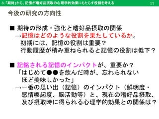 3. 「期待」から、記憶が嗜好品摂取の心理学的効果にもたらす役割を考える
今後の研究の方向性
17
■ 期待の形成・強化と嗜好品摂取の関係
→記憶はどのような役割を果たしているか。
初期には、記憶の役割は重要？
行動履歴が積み重ねられると記憶の役割は低下？
■ 記銘される記憶のインパクトが、重要か？
「はじめて●●を飲んだ時が、忘れられない
ほど美味しかった」
→一番の思い出（記憶）のインパクト（鮮明度・
感情喚起度、脳活動等）と、現在の嗜好品摂取、
及び摂取時に得られる心理学的効果との関係は？
 