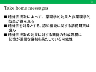 Take home messages
■ 嗜好品摂取によって、薬理学的効果と非薬理学的
効果が得られる
■ 嗜好品を対象とする、認知機能に関する記憶研究は
盛ん
■ 嗜好品摂取の効果に対する期待の形成過程に
記憶が重要な役割を果たしている可能性
18
 