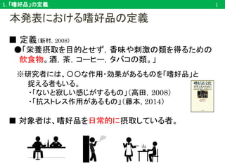 本発表における嗜好品の定義
■ 定義（新村，2008）
●「栄養摂取を目的とせず，香味や刺激の類を得るための
飲食物。酒，茶，コーヒー，タバコの類。」
※研究者には、〇〇な作用・効果があるものを「嗜好品」と
捉える者もいる。
・「ないと寂しい感じがするもの」（高田，2008）
・「抗ストレス作用があるもの」（藤本, 2014）
■ 対象者は、嗜好品を日常的に摂取している者。
1. 「嗜好品」の定義 1
 