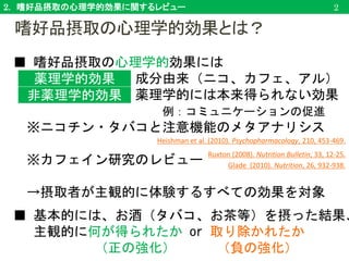 2. 嗜好品摂取の心理学的効果に関するレビュー
■ 嗜好品摂取の心理学的効果には
成分由来（ニコ、カフェ、アル）
薬理学的には本来得られない効果
例：コミュニケーションの促進
※ニコチン・タバコと注意機能のメタアナリシス
※カフェイン研究のレビュー
→摂取者が主観的に体験するすべての効果を対象
■ 基本的には、お酒（タバコ、お茶等）を摂った結果、
主観的に何が得られたか or 取り除かれたか
（正の強化） （負の強化）
2
薬理学的効果
非薬理学的効果
Heishman et al. (2010). Psychopharmacology, 210, 453-469.
Ruxton (2008). Nutrition Bulletin, 33, 12-25.
Glade (2010). Nutrition, 26, 932-938.
嗜好品摂取の心理学的効果とは？
 