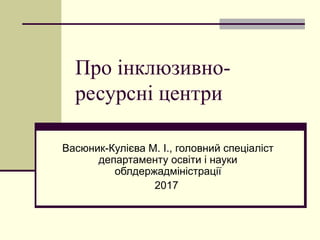 Про інклюзивно-
ресурсні центри
Васюник-Кулієва М. І., головний спеціаліст
департаменту освіти і науки
облдержадміністрації
2017
 