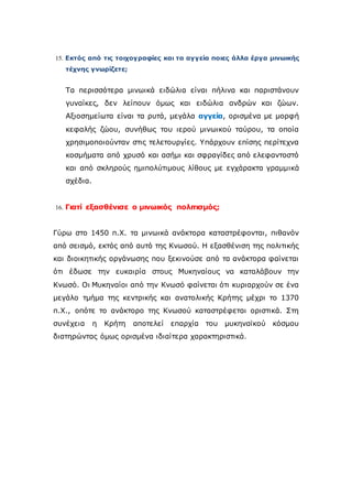 15. Εκτός από τις τοιχογραφίες και τα αγγεία ποιες άλλα έργα μινωικής
τέχνης γνωρίζετε;
Τα περισσότερα μινωικά ειδώλια είναι πήλινα και παριστάνουν
γυναίκες, δεν λείπουν όμως και ειδώλια ανδρών και ζώων.
Αξιοσημείωτα είναι τα ρυτά, μεγάλα αγγεία, ορισμένα με μορφή
κεφαλής ζώου, συνήθως του ιερού μινωικού ταύρου, τα οποία
χρησιμοποιούνταν στις τελετουργίες. Yπάρχουν επίσης περίτεχνα
κοσμήματα από χρυσό και ασήμι και σφραγίδες από ελεφαντοστό
και από σκληρούς ημιπολύτιμους λίθους με εγχάρακτα γραμμικά
σχέδια.
16. Γιατί εξασθένισε ο μινωικός πολιτισμός;
Γύρω στο 1450 π.Χ. τα μινωικά ανάκτορα καταστρέφονται, πιθανόν
από σεισμό, εκτός από αυτό της Κνωσού. Η εξασθένιση της πολιτικής
και διοικητικής οργάνωσης που ξεκινούσε από τα ανάκτορα φαίνεται
ότι έδωσε την ευκαιρία στους Μυκηναίους να καταλάβουν την
Κνωσό. Οι Μυκηναίοι από την Κνωσό φαίνεται ότι κυριαρχούν σε ένα
μεγάλο τμήμα της κεντρικής και ανατολικής Κρήτης μέχρι το 1370
π.Χ., οπότε το ανάκτορο της Κνωσού καταστρέφεται οριστικά. Στη
συνέχεια η Κρήτη αποτελεί επαρχία του μυκηναϊκού κόσμου
διατηρώντας όμως ορισμένα ιδιαίτερα χαρακτηριστικά.
 