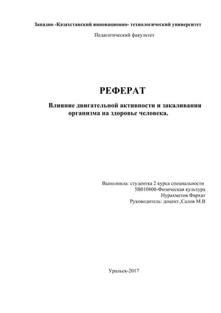 Западно -Казахстанский инновационно- технологический университет
Педагогический факультет
РЕФЕРАТ
Влияние двигательной активности и закаливания
организма на здоровье человека.
Выполнила: студентка 2 курса специальности
5В010800-Физическая культура
Нурахметов Фархат
Руководитель: доцент.,Салов М.В
Уральск-2017
 