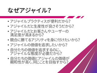 なぜアジャイル？
• アジャイルプラクティスが便利だから？
• アジャイルだと生産性が良さそうだから？
• アジャイルだとお客さんやユーザーの
満足度が高まるから？
• 競合に勝てるアジリティを身に付けたいから？
• アジャイルの価値を追求したいから？
• 自分たちの価値を追求するのに、
アジャイルな態度が必要だから？
• 自分たちの価値とアジャイルの価値が
親和性が高く、同じことを目指すから？
 