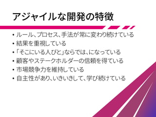 アジャイルな開発の特徴
• ルール、プロセス、手法が常に変わり続けている
• 結果を重視している
• 「そこにいる人びと」ならでは、になっている
• 顧客やステークホルダーの信頼を得ている
• 市場競争力を維持している
• 自主性があり、いきいきして、学び続けている
 