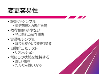 変更容易性
• 設計がシンプル
• 変更箇所と内容が自明
• 依存関係が少ない
• 特に隠れた依存関係
• 実装もシンプル
• 誰でも安心して変更できる
• 自動化したテスト
• リグレッション
• 常にこの状態を維持する
• 厳しい規律
• だんだん難しくなる
 
