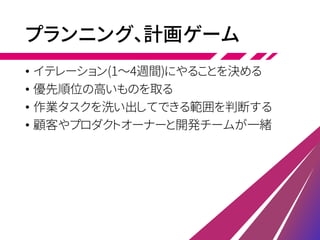 プランニング、計画ゲーム
• イテレーション(1～4週間)にやることを決める
• 優先順位の高いものを取る
• 作業タスクを洗い出してできる範囲を判断する
• 顧客やプロダクトオーナーと開発チームが一緒
 
