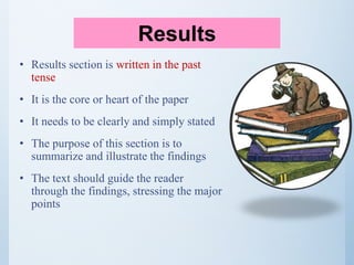 • Results section is written in the past
tense
• It is the core or heart of the paper
• It needs to be clearly and simply stated
• The purpose of this section is to
summarize and illustrate the findings
• The text should guide the reader
through the findings, stressing the major
points
Results
 