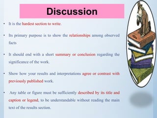 • It is the hardest section to write.
• Its primary purpose is to show the relationships among observed
facts
• It should end with a short summary or conclusion regarding the
significance of the work.
• Show how your results and interpretations agree or contrast with
previously published work.
• Any table or figure must be sufficiently described by its title and
caption or legend, to be understandable without reading the main
text of the results section.
Discussion
 