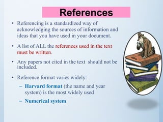 • Referencing is a standardized way of
acknowledging the sources of information and
ideas that you have used in your document.
• A list of ALL the references used in the text
must be written.
• Any papers not cited in the text should not be
included.
• Reference format varies widely:
– Harvard format (the name and year
system) is the most widely used
– Numerical system
References
 