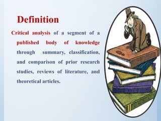 Definition
Critical analysis of a segment of a
published body of knowledge
through summary, classification,
and comparison of prior research
studies, reviews of literature, and
theoretical articles.
 
