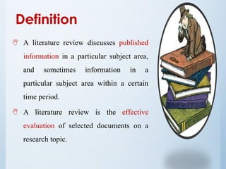  A literature review discusses published
information in a particular subject area,
and sometimes information in a
particular subject area within a certain
time period.
 A literature review is the effective
evaluation of selected documents on a
research topic.
Definition
 