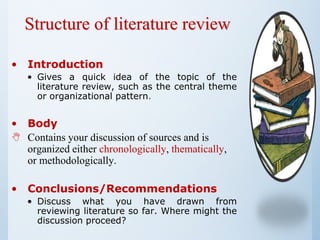 Structure of literature review
• Introduction
• Gives a quick idea of the topic of the
literature review, such as the central theme
or organizational pattern.
• Body
 Contains your discussion of sources and is
organized either chronologically, thematically,
or methodologically.
• Conclusions/Recommendations
• Discuss what you have drawn from
reviewing literature so far. Where might the
discussion proceed?
 