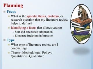 Planning
 Focus
 What is the specific thesis, problem, or
research question that my literature review
helps to define?
 Identifying a focus that allows you to:
 Sort and categorize information
 Eliminate irrelevant information
 Type
 What type of literature review am I
conducting?
 Theory; Methodology; Policy;
Quantitative; Qualitative
 