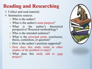 Reading and Researching
 Collect and read material.
 Summarize sources.
 Who is the author?
 What is the author's main purpose?
 What is the author’s theoretical
perspective? Research methodology?
 Who is the intended audience?
 What is the principal point, conclusion,
thesis, contention, or question?
 How is the author’s position supported?
 How does this study relate to other
studies of the problem or topic?
 What does this study add to your
project?
 