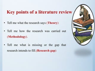 • Tell me what the research says (Theory)
• Tell me how the research was carried out
(Methodology).
• Tell me what is missing or the gap that
research intends to fill.(Research gap)
Key points of a literature review
 