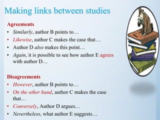 Making links between studies
Agreements
• Similarly, author B points to…
• Likewise, author C makes the case that…
• Author D also makes this point…
• Again, it is possible to see how author E agrees
with author D…
Disagreements
• However, author B points to…
• On the other hand, author C makes the case
that…
• Conversely, Author D argues…
• Nevertheless, what author E suggests…
 