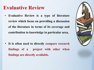 Evaluative Review
• Evaluative Review is a type of literature
review which focus on providing a discussion
of the literature in terms of its coverage and
contribution to knowledge in particular area.
• It is often used to directly compare research
findings of a project with other when
findings are directly available.
 