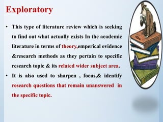 Exploratory
• This type of literature review which is seeking
to find out what actually exists In the academic
literature in terms of theory,emperical evidence
&research methods as they pertain to specific
research topic & its related wider subject area.
• It is also used to sharpen , focus,& identify
research questions that remain unanswered in
the specific topic.
 