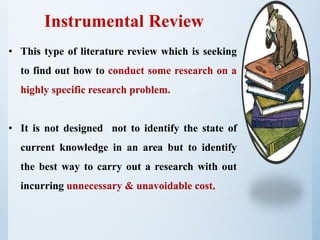 Instrumental Review
• This type of literature review which is seeking
to find out how to conduct some research on a
highly specific research problem.
• It is not designed not to identify the state of
current knowledge in an area but to identify
the best way to carry out a research with out
incurring unnecessary & unavoidable cost.
 