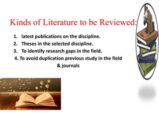 Kinds of Literature to be Reviewed:
1. latest publications on the discipline.
2. Theses in the selected discipline.
3. To identify research gaps in the field.
4. To avoid duplication previous study in the field
& journals
 