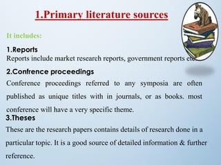 1.Primary literature sources
It includes:
1.Reports
Reports include market research reports, government reports etc.
2.Confrence proceedings
Conference proceedings referred to any symposia are often
published as unique titles with in journals, or as books. most
conference will have a very specific theme.
3.Theses
These are the research papers contains details of research done in a
particular topic. It is a good source of detailed information & further
reference.
 