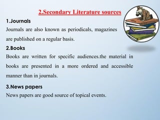 2.Secondary Literature sources
1.Journals
Journals are also known as periodicals, magazines
are published on a regular basis.
2.Books
Books are written for specific audiences.the material in
books are presented in a more ordered and accessible
manner than in journals.
3.News papers
News papers are good source of topical events.
 