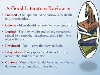 A Good Literature Review is:
• Focused - The topic should be narrow. You should
only present ideas.
• Concise - Ideas should be presented economically.
• Logical - The flow within and among paragraphs
should be a smooth, logical progression from one
idea to the next
• Developed - Don’t leave the story half told.
• Integrative - Your paper should stress how the
ideas in the studies are related.
• Current - Your review should focus on work being
done on the cutting edge of your topic.
 