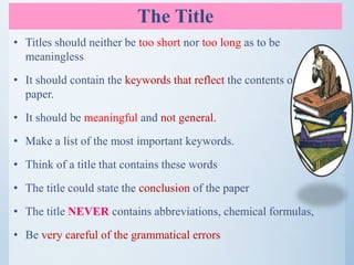 The Title
• Titles should neither be too short nor too long as to be
meaningless
• It should contain the keywords that reflect the contents of the
paper.
• It should be meaningful and not general.
• Make a list of the most important keywords.
• Think of a title that contains these words
• The title could state the conclusion of the paper
• The title NEVER contains abbreviations, chemical formulas,
• Be very careful of the grammatical errors
 