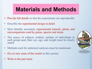 • Provide full details so that the experiments are reproducible
• Describe the experimental design in detail.
• Must identify accurately experimental animals, plants, and
microorganisms used by genus, species and strain.
• The source of subjects studied, number of individuals in
each group used, their sex, age, and weight must be clearly
stated.
• Methods used for statistical analyses must be mentioned
• Do not mix some of the results in this section
• Write in the past tense
Materials and Methods
 