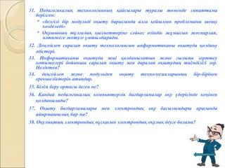 31. Педагогикалық технологияның қайсылары туралы төменде сипаттама
берілген:
* «белгілі бір модульді оқыту барысында алға қойылған проблеманы шешу
көзделеді»
* Оқушының тұлғалық қызметтеріне сәйкес өзіндік жұмысын жоспарлап,
нәтижеге жетуге ұмтылдырады.
32. Деңгейлеп саралап оқыту технологиясын информатиканы оқытуда қолдану
әдістері.
33. Информатиканы оқытуда жиі қолданылатын және ғылыми зерттеу
нәтижелері бойынша саралап оқыту мен даралап оқытудың тиімділігі зор.
Неліктен?
34. деңгейлеп және модульдеп оқыту технологияларының бір-бірінен
ерекшеліктерін атаңдар.
35. Білім беру ортасы деген не?
36. Қандай педагогикалық компьютерлік бағдарламалар оқу үдерісінде кеңінен
қолданылады?
37. Оқыту бағдарламалары мен электрондық оқу басылымдары арасында
айырмашылық бар ма?
38. Оқулықтың электрондық нұсқасын электрондық оқулық деуге болама?
 