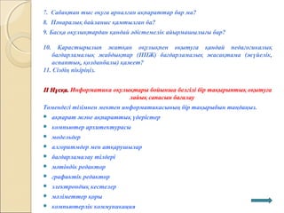 7. Сабақтан тыс оқуға арналған ақпараттар бар ма?
8. Пәнаралық байланыс қамтылған ба?
9. Басқа оқулықтардан қандай әдістемелік айырмашылығы бар?
10. Қарастырылып жатқан оқулықпен оқытуға қандай педагогикалық
бағдарламалық жабдықтар (ППЖ) бағдарламалық жасақтама (жүйелік,
аспаптық, қолданбалы) қажет?
11. Сіздің пікіріңіз.
ІІ Нұсқа.ІІ Нұсқа. Информатика оқулықтары бойынша белгілі бір тақырыптық оқытуға
лайық сапасын бағалау
Төмендегі тізімнен мектеп информатикасының бір тақырыбын таңдаңыз.
 ақпарат және ақпараттық үдерістер
 компьютер архитектурасы
 модельдер
 алгоритмдер мен атқарушылар
 бағдарламалау тілдері
 мәтіндік редактор
 графиктік редактор
 электрондық кестелер
 мәліметтер қоры
 компьютерлік коммуникация
 