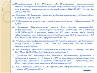 45.Муханбетжанова А.М., Медешова А.Б. Использование информационных
технологий обучения подготовке будущих специалистов. /«Наука и образование»
международная научно-практическая конференция БИФ КемГУ, Россия, 1ч,
2004., с.421-423
46. Медешова А.Б. Бастауыш мектепте информатиканы оқыту. //«Ұстаз», Орал,
БҚО ПКБЖБАИ, №2-2005
47. Инфомационные минутки на уроках в начальной школе. // Информатика, №
6,2000
48. Қазақстан Республикасының жалпы білім беретін мектептерінде
информатиканы 7-11 сыныптарда оқытудың міндеттері ҚР БжҒМ-нің
24.09.2002ж.№693 бұйрығымен бекітілген ҚР орта жалпы білім берудің
«Информатика» пәні бойынша мемлекеттік жалпыға бірдей стандарты ( ҚР
БжҒМ-нің 24.09.2002ж.№693 бұйрығымен бекітілген)
49. 7-9 сыныптарда информатиканы оқытуда 7-сынпқа арналған «Информатика»
бағдарламасы – Алматы: РОНД, 2003 (ҚР БжҒМ-нің 11.03.2003ж.№148
бұйрығымен бекітілген)
50. 8-9 сныптарға арналған «Информатика» бағдарламасы – Алматы, 2004 (ҚР
БжҒМ-нің 12.05.2004ж.№405 бұйрығымен бекітілген )
51. Тульбасова Б.К. Концептуальные подходы и дидактические требования к
разработке и структуре учебников и УМК по специальном дисциплдинам для
организаций начального и средного пофессионального образования, РИК
Казахская академия образования им. И.Алтынсарина.2002.
52. Е.Қ. Балапанов, Бөрібаев Б., А.Б.Даулетқұлов «Информатикадан 30 сабақ»
Алматы «Шартарап» -1998.
 