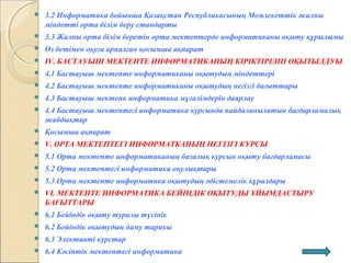  3.2 Информатика бойынша Қазақстан Республикасының Мемлекеттік жалпы
міндетті орта білім беру стандарты
 3.3 Жалпы орта білім беретін орта мектептерде информатиканы оқыту құрылымы
 Өз бетімен оқуға арналған қосымша ақпарат
 ІV. БАСТАУЫШ МЕКТЕПТЕ ИНФОРМАТИКАНЫҢ КІРІКТІРІЛІП ОҚЫТЫЛДУЫ
 4.1 Бастауыш мектепте информатиканы оқытудың міндеттері
 4.2 Бастауыш мектепте информатиканы оқытудың негізгі бағыттары
 4.3 Бастауыш мектепк информатика мұғалімдерін даярлау
 4.4 Бастауыш мектептегі информатика курсында пайдаланылатын бағдарламалық
жабдықтар
 Қосымша ақпарат
 V. ОРТА МЕКТЕПТЕГІ ИНФОРМАТКАНЫҢ НЕГІЗГІ КУРСЫ
 5.1 Орта мектепте информатиканың базалық курсын оқыту бағдарламасы
 5.2 Орта мектептегі информатика оқулықтары
 5.3 Орта мектепте информатика оқытудың әдістемелік құралдары
 VI. МЕКТЕПТЕ ИНФОРМАТИКА БЕЙІНДІК ОҚЫТУДЫ ҰЙЫМДАСТЫРУ
БАҒЫТТАРЫ
 6.1 Бейіндік оқыту туралы түсінік
 6.2 Бейіндік оқытудың даму тарихы
 6.3 Элективті курстар
 6.4 Кәсіптік мектептегі информатика
 