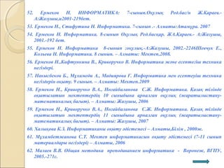 52. Ермеков Н. ИНФОРМАТИКА: 7-сынып.Оқулық Ред.бас/н Ж.Қараев.-
А:Жазушы,и2001-219бет.
53. Ермеков Н., Стифутина Н. Информатика. 7-сынып .- Алматы:Атамұра. 2007
54. Ермеков Н. Информатика. 8-сынып Оқулық Ред.басқар. ЖА.Қараев.- А:Жазушы,
2001.-192 бет.
55. Ермеков Н. Информатика 8-сынып :оқулық.-А:Жазушы, 2002.-2246Шевчук Е.,
Кольева Н. Информатика. 8 сынып. – Алматы: Мектеп,2008.
56. Ермеков Н.,Кафтункина В., Криворучко В. Информатика және есептегіш техника
негіздері.
57. Накысбеков Б., Мұхамеди А., Мадиярова Г. Информатика мен есептеуіш техника
негіздерін оқыту. 9 сынып. – Алматы: Мектеп.2009
58. Ермеков Н., Криворучко В.А., Ноғайбаланова С.Ж. Информатика. Қазақ тілінде
оқытылатын мектептердің 10 сыныбына арналған оқулық (жаратылыстану-
математикалық бағыт). – Алматы: Жазушы, 2006
59. Ермеков Н., Криворучко В.А., Ноғайбаланова С.Ж. Информатика. Қазақ тілінде
оқытылатын мектептердің 11 сыныбына арналған оқулық (жаратылыстану-
математикалық бағыт). – Алматы: Жазушы, 2007
60. Халықова К.З. Информатиканы оқыту әдістемесі – Алматы,Білім , 2000ж.
61. Мұхамбетжанова С.Т. Мектеп информатикасын оқыту әдістемесі (7-11 сынып
материалдары негіздері) – Алматы, 2006
62. Малаев В.В. Общая методика преподаванием информатика - Воронеж, ВГПУ,
2005.-271с.
 