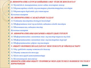 II. ИНФОРМАТИКА КУРСЫ БОЙЫНША ОҚУ ҮРДІСІН ЖОСПАРЛАУ
 2.1 Күнтізбелі, тақырыптық және сабақ жоспарын жасау
 2.2 Оқушылардың өзіндік жұмыстарын ұйымдастырудың жолдары
 2.3 Оқушыларға берілетін үйге тапсырма
 Қосымша ақпарат
 III. ИНФОРМАТИКА САБАҚТАРЫН ТАЛДАУ
 3.1 Сабақты талдаудың дәстүрлі тәсілдері
 3.2 Информатика пәні мұғалімінің сабақты өзіндік талдауы
 3.3 Инновациялық сабақты талдау
 Қосымша ақпарат
 IV. ИНФОРМАТИКАНЫ ҚОСЫМША ОҚЫТУДЫҢ ТҮРЛЕРІ
 4.1 Информатикадан сыныптан тыс жұмыстар туралы түсінік
 4.2 Информатикадан сыныптан тыс жұмыстардың түрлері
 4.3 Информатикадан үйірме жұмыстары
 V. ОҚЫТУ НӘТИЖЕСІН БАҒДАРЛАУ МЕН ТЕКСЕРУДІ ҰЙЫМДАСТЫРУ
 5.1 Оқу үрдісінде оқыту нәтижесін бағалау
 5.2 Оқыту нәтижесін тексеру
 5.3 Білім тексеруді автоматтандыру
 5.4 Компьютерлік текстілеу
 ИНФОРМАТИКАНЫ ОҚЫТУ ТЕОРИЯСЫ МЕН ӘДІСТЕМЕСІ ПӘНІНЕН ТЕСТІЛЕУ
 ҚОРЫТЫНДЫ
 