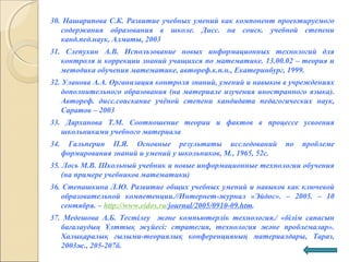 30. Нашарипова С.К. Развитие учебных умений как компонент проектируемого
содержания образования в школе. Дисс. на соиск. учебной степени
канд.пед.наук, Алматы, 2003
31. Слепухин А.В. Использование новых информационных технологий для
контроля и коррекции знаний учащихся по математике. 13.00.02 – теория и
методика обучения математике, автореф.к.п.н., Екатеринбург, 1999.
32. Уланова А.А. Организация контроля знаний, умений и навыков в учреждениях
дополнительного образования (на материале изучения иностранного языка).
Автореф. дисс.соискание учёной степени кандидата педагогических наук,
Саратов – 2003
33. Дарханова Т.М. Соотношение теории и фактов в процессе усвоения
школьниками учебного материала
34. Гальперин П.Я. Основные результаты исследований по проблеме
формирования знаний и умений у школьников, М., 1965, 52с.
35. Лось М.В. Школьный учебник и новые информационные технологии обучения
(на примере учебников математики)
36. Степашкина Л.Ю. Развитие общих учебных умений и навыков как ключевой
образовательной компетенции.//Интернет-журнал «Эйдос». – 2005. – 10
сентября. – http://www.eidos.ru/journal/2005/0910-09.htm.
37. Медешова А.Б. Тестілеу және компьютерлік технология./ «білім сапасын
бағалаудың Ұлттық жүйесі: стратегия, технология және проблемалар».
Халықаралық ғылыми-теориялық конференцияның материалдары, Тараз,
2003ж., 205-207б.
 