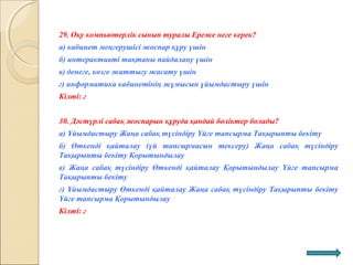 29. Оқу компьютерлік сынып туралы Ереже неге керек?
а) кабинет меңгерушісі жоспар құру үшін
б) интерактивті тақтаны пайдалану үшін
в) денеге, көзге жаттығу жасату үшін
г) информатика кабинетінің жұмысын ұйымдастыру үшін
Кілті: г
30. Дәстүрлі сабақ жоспарын құруда қандай бөліктер болады?
а) Ұйымдастыру Жаңа сабақ түсіндіру Үйге тапсырма Тақырыпты бекіту
б) Өткенді қайталау (үй тапсырмасын тексеру) Жаңа сабақ түсіндіру
Тақырыпты бекіту Қорытындылау
в) Жаңа сабақ түсіндіру Өткенді қайталау Қорытындылау Үйге тапсырма
Тақырыпты бекіту
г) Ұйымдастыру Өткенді қайталау Жаңа сабақ түсіндіру Тақырыпты бекіту
Үйге тапсырма Қорытындылау
Кілті: г
 