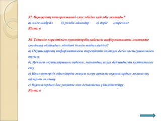 37. Оқытудың интерактивті емес әдісіне қай әдіс жатады?
а) миға шабуыл б) рөлдік ойындар в) дәріс г)тренинг
Кілті: в
38. Төменде көрсетілген пункттердің қайсысы информатиканы мектепте
қосымша оқытудың міндеті болып табылмайды?
а) Оқушылардың информатиканы тереңдетіп оқытуға деген қызығушылығын
туғызу
б) Мектеп оқушыларының еңбекке, мамандық алуға дайындығын қамтамасыз
ету
в) Компьютерлік ойындарды жақсы игеру арқылы оқушылардың логикалық
ойларын дамыту
г) Оқушылардың бос уақыты мен демалысын ұйымдастыру
Кілті: в
 