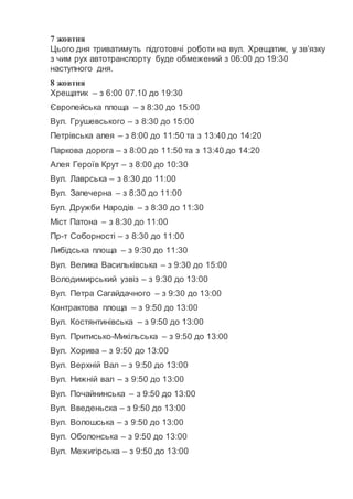 7 жовтня
Цього дня триватимуть підготовчі роботи на вул. Хрещатик, у зв’язку
з чим рух автотранспорту буде обмежений з 06:00 до 19:30
наступного дня.
8 жовтня
Хрещатик – з 6:00 07.10 до 19:30
Європейська площа – з 8:30 до 15:00
Вул. Грушевського – з 8:30 до 15:00
Петрівська алея – з 8:00 до 11:50 та з 13:40 до 14:20
Паркова дорога – з 8:00 до 11:50 та з 13:40 до 14:20
Алея Героїв Крут – з 8:00 до 10:30
Вул. Лаврська – з 8:30 до 11:00
Вул. Запечерна – з 8:30 до 11:00
Бул. Дружби Народів – з 8:30 до 11:30
Міст Патона – з 8:30 до 11:00
Пр-т Соборності – з 8:30 до 11:00
Либідська площа – з 9:30 до 11:30
Вул. Велика Васильківська – з 9:30 до 15:00
Володимирський узвіз – з 9:30 до 13:00
Вул. Петра Сагайдачного – з 9:30 до 13:00
Контрактова площа – з 9:50 до 13:00
Вул. Костянтинівська – з 9:50 до 13:00
Вул. Притисько-Микільська – з 9:50 до 13:00
Вул. Хорива – з 9:50 до 13:00
Вул. Верхній Вал – з 9:50 до 13:00
Вул. Нижній вал – з 9:50 до 13:00
Вул. Почайнинська – з 9:50 до 13:00
Вул. Введеньска – з 9:50 до 13:00
Вул. Волошська – з 9:50 до 13:00
Вул. Оболонська – з 9:50 до 13:00
Вул. Межигірська – з 9:50 до 13:00
 