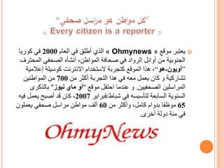 ‫موقع‬ ‫يعتبر‬« Ohmynews »‫العام‬ ‫في‬ ‫أطلق‬ ‫الذي‬2000‫كوريا‬ ‫في‬
‫المح‬ ‫الصحفي‬ ‫أنشأه‬ ،‫المواطن‬ ‫صحافة‬ ‫في‬ ‫الرواد‬ ‫أوائل‬ ‫من‬ ‫الجنوبية‬‫ترف‬
”‫أويون‬-‫هو‬“‫إعالمي‬ ‫كوسيلة‬ ‫االنترنت‬ ‫الستخدام‬ ‫كتجربة‬ ‫الموقع‬ ‫هذا‬ ،‫ة‬
‫تشاركية‬‫من‬ ‫أكثر‬ ‫التجربة‬ ‫هذا‬ ‫في‬ ‫معه‬ ‫يعمل‬ ‫كان‬ ‫و‬700‫المواطنين‬ ‫من‬
‫الصحفيين‬ ‫المراسلين‬.‫موقع‬ ‫احتفل‬ ‫عندما‬ ‫و‬"‫أو‬‫ماي‬‫نيوز‬"‫بالذكر‬‫ى‬
‫شباط‬ ‫في‬ ‫لتأسيسه‬ ‫السابعة‬ ‫السنوية‬/‫فبراير‬2007‫فيه‬ ‫يعمل‬ ‫أصبح‬ ‫قد‬ ‫كان‬ ،
65‫من‬ ‫وأكثر‬ ،‫كامل‬ ‫بدوام‬ ‫موظفا‬60‫يعملون‬ ‫صحفي‬ ‫مراسل‬ ‫مواطن‬ ‫ألف‬
‫أخرى‬ ‫دولة‬ ‫مئة‬ ‫في‬.
 